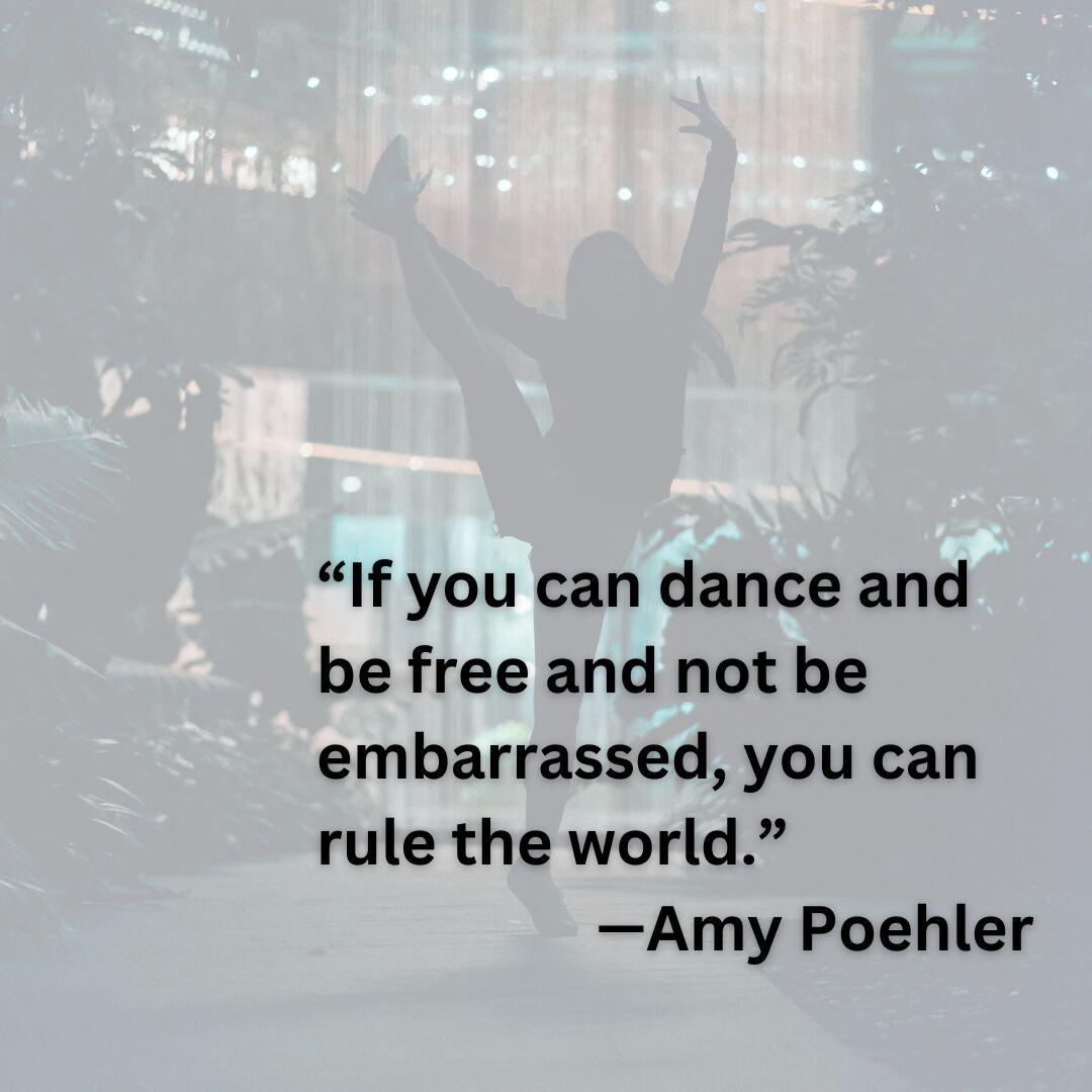 “If you can dance and be free and not be embarrassed, you can rule the world.”  —Amy Poehler