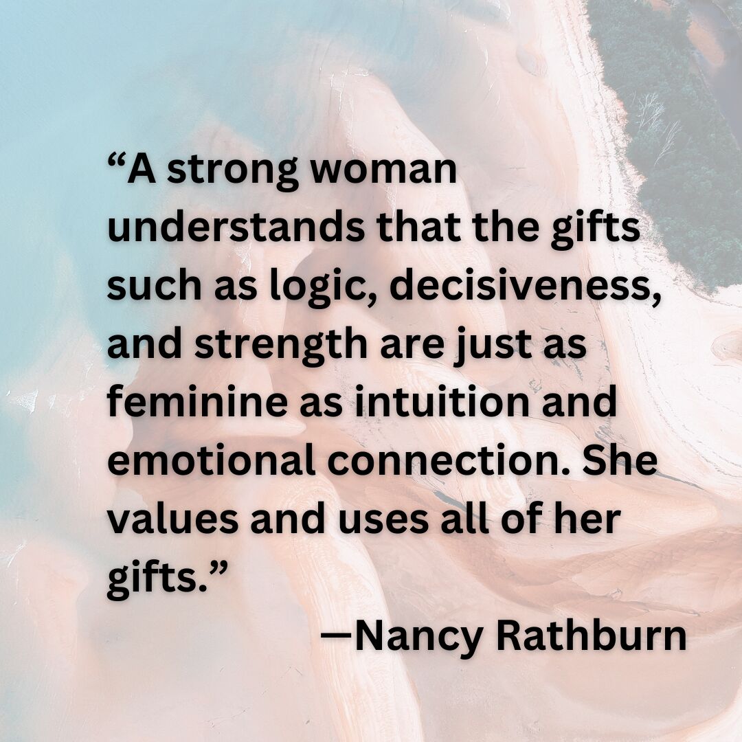 “A strong woman understands that the gifts such as logic, decisiveness, and strength are just as feminine as intuition and emotional connection. She values and uses all of her gifts.” —Nancy Rathburn