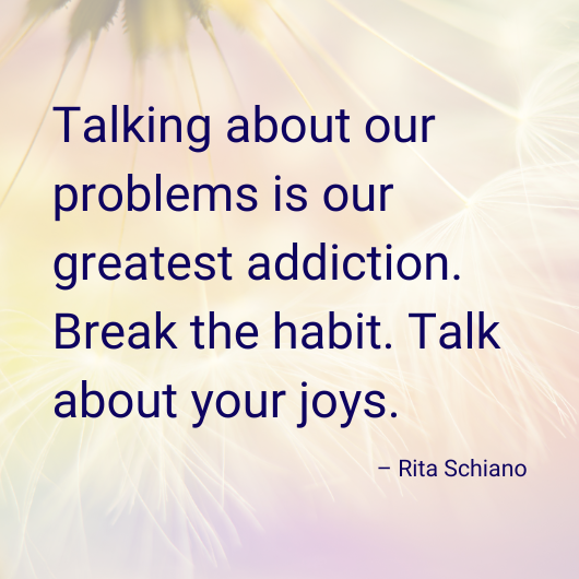 "Talking about our problems is our greatest addiction. Break the habit. Talk about your joys." - Rita Schiano 