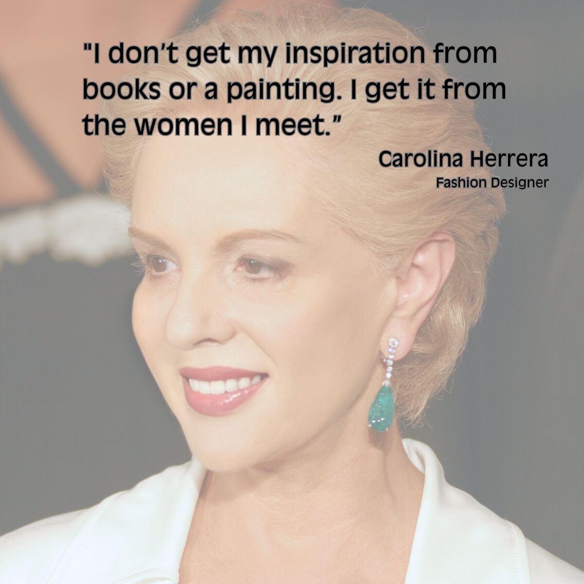 "I don’t get my inspiration from books or a painting. I get it from the women I meet.”  Carolina Herrera Fashion Designer