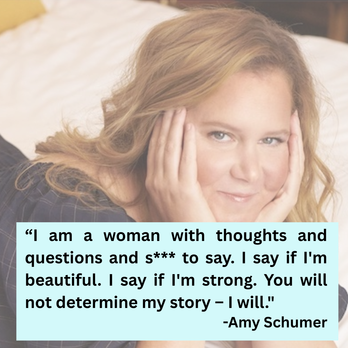 I'm a woman with thoughts and questions and s(hit) to say. I say if I'm beautiful. I say if I'm strong. You will not determine my story - I will." Amy Schumer (actress, producer, comedienne)